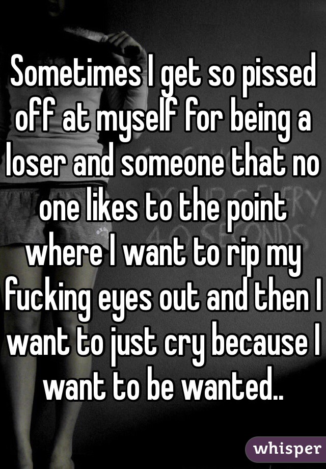 Sometimes I get so pissed off at myself for being a loser and someone that no one likes to the point where I want to rip my fucking eyes out and then I want to just cry because I want to be wanted..