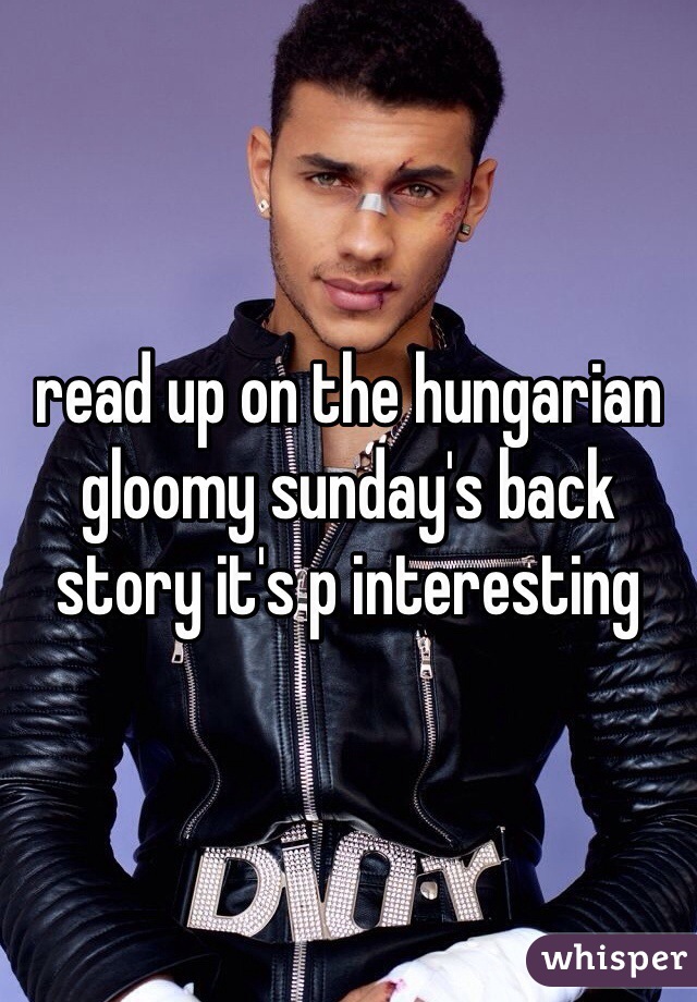 read up on the hungarian gloomy sunday's back story it's p interesting 