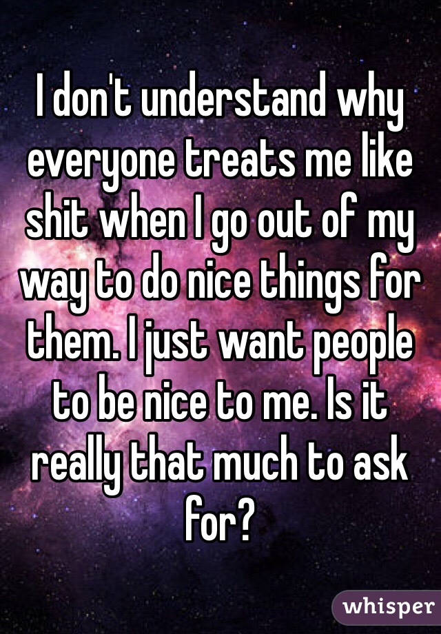 I don't understand why everyone treats me like shit when I go out of my way to do nice things for them. I just want people to be nice to me. Is it really that much to ask for?