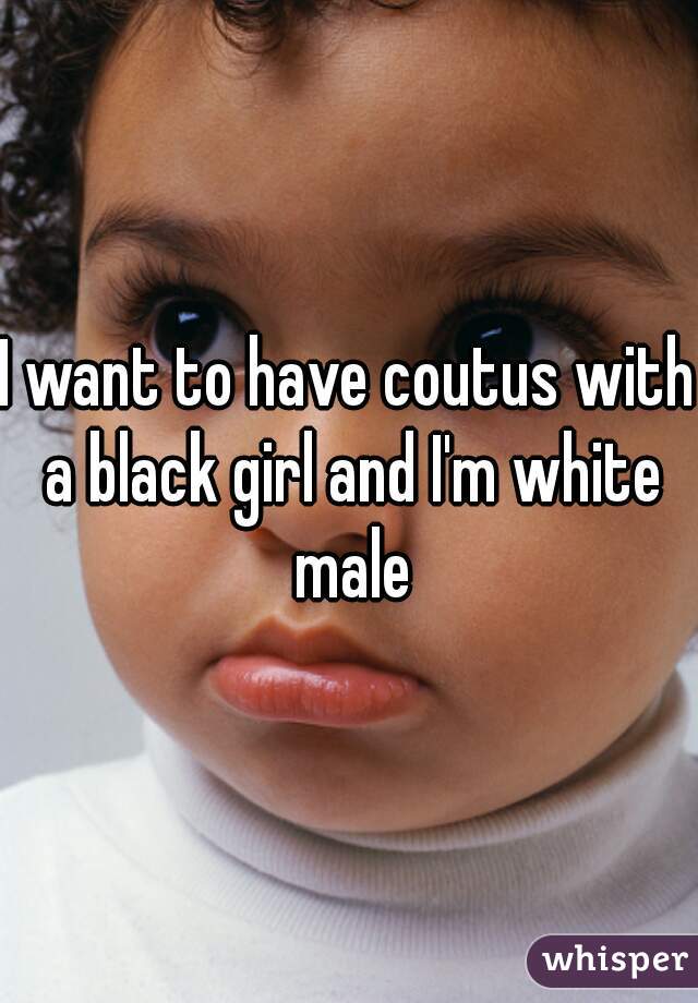 I want to have coutus with a black girl and I'm white male