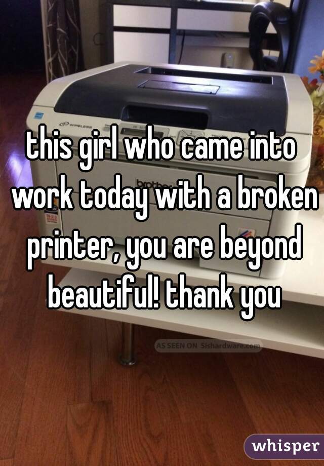 this girl who came into work today with a broken printer, you are beyond beautiful! thank you