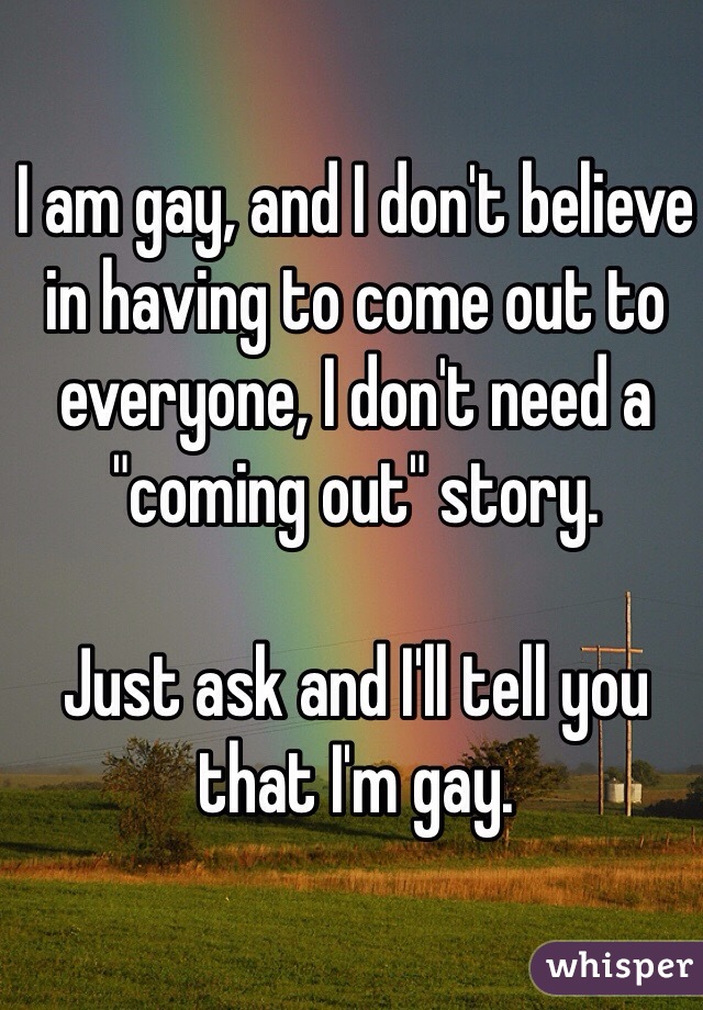 I am gay, and I don't believe in having to come out to everyone, I don't need a "coming out" story. 

Just ask and I'll tell you that I'm gay. 