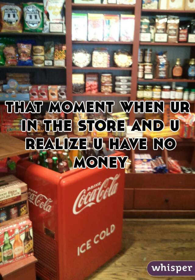 that moment when ur in the store and u realize u have no money