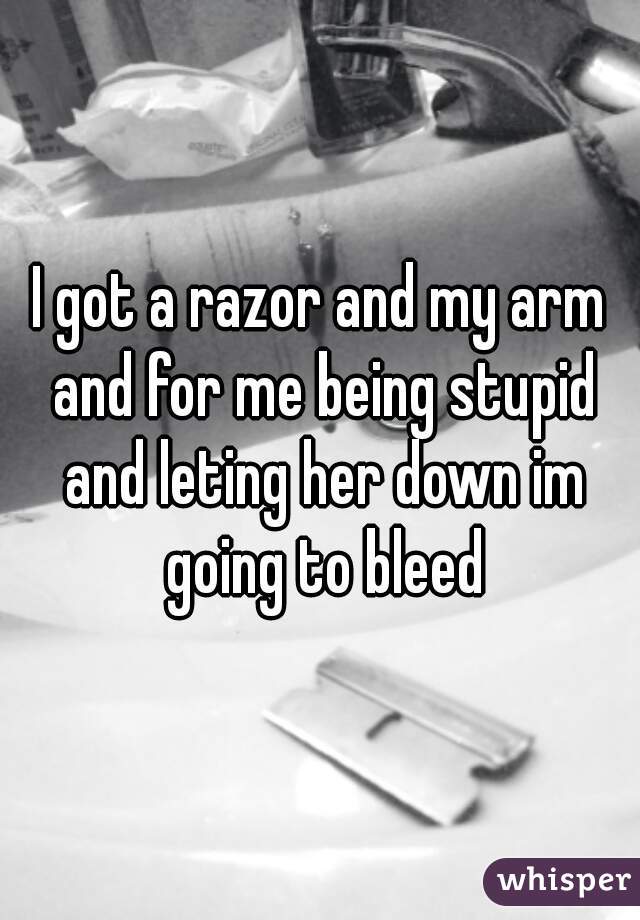 I got a razor and my arm and for me being stupid and leting her down im going to bleed