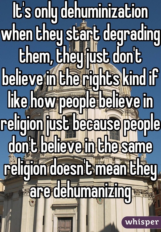 It's only dehuminization when they start degrading them, they just don't believe in the rights kind if like how people believe in religion just because people don't believe in the same religion doesn't mean they are dehumanizing
