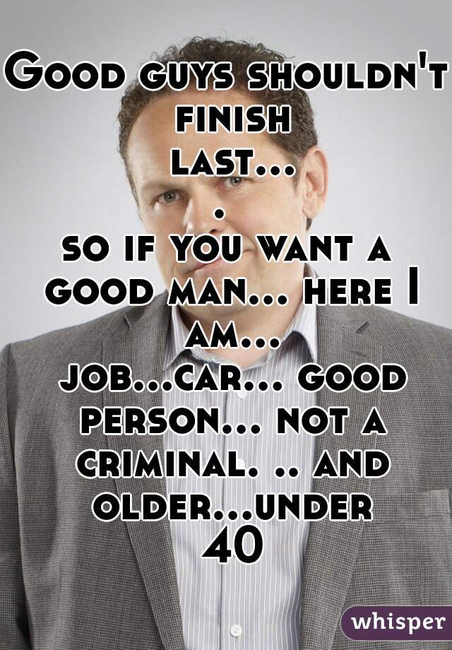 Good guys shouldn't finish last.... 

so if you want a good man... here I am... job...car... good person... not a criminal. .. and older...under 40