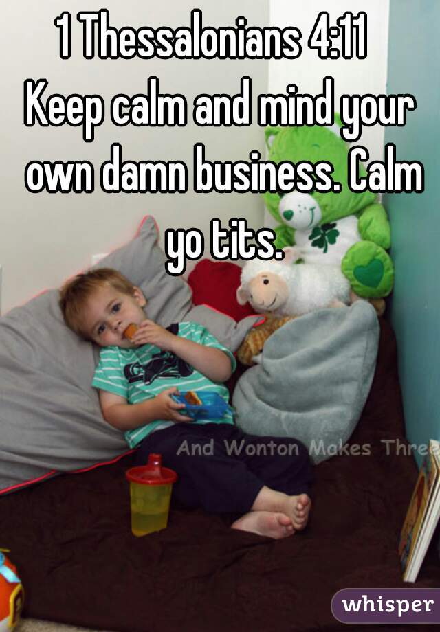 1 Thessalonians 4:11  
Keep calm and mind your own damn business. Calm yo tits.