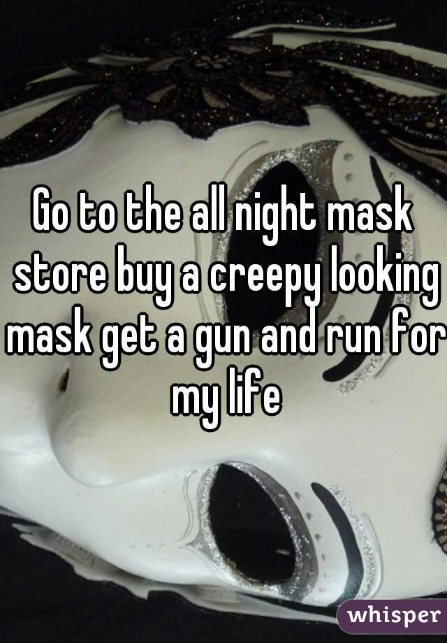 Go to the all night mask store buy a creepy looking mask get a gun and run for my life