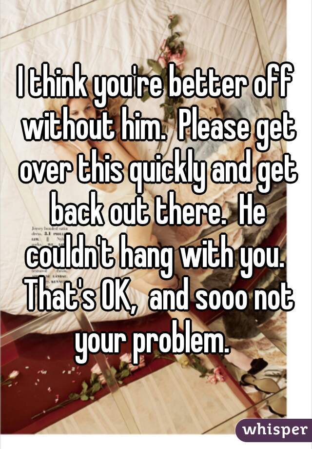 I think you're better off without him.  Please get over this quickly and get back out there.  He couldn't hang with you.  That's OK,  and sooo not your problem.  