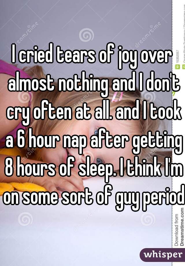 I cried tears of joy over almost nothing and I don't cry often at all. and I took a 6 hour nap after getting 8 hours of sleep. I think I'm on some sort of guy period