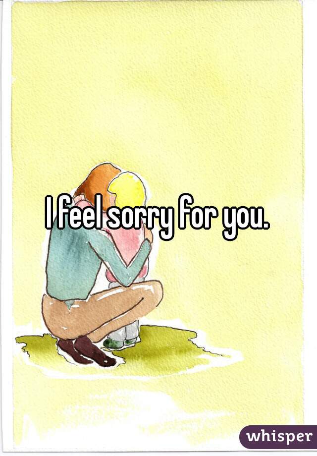 I feel sorry for you.