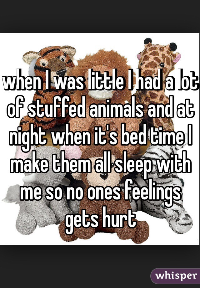 when I was little I had a lot of stuffed animals and at night when it's bed time I make them all sleep with me so no ones feelings gets hurt 
