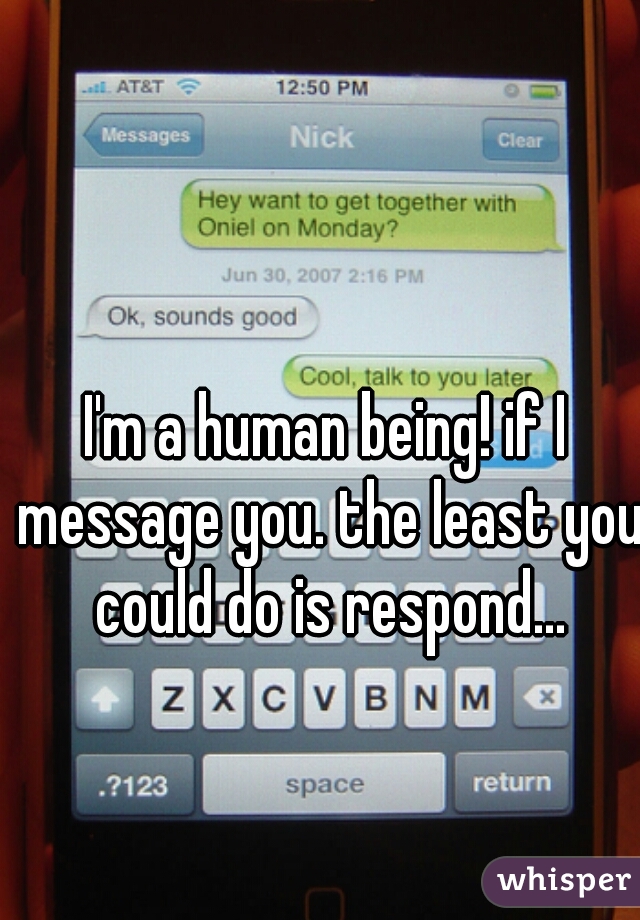 I'm a human being! if I message you. the least you could do is respond...