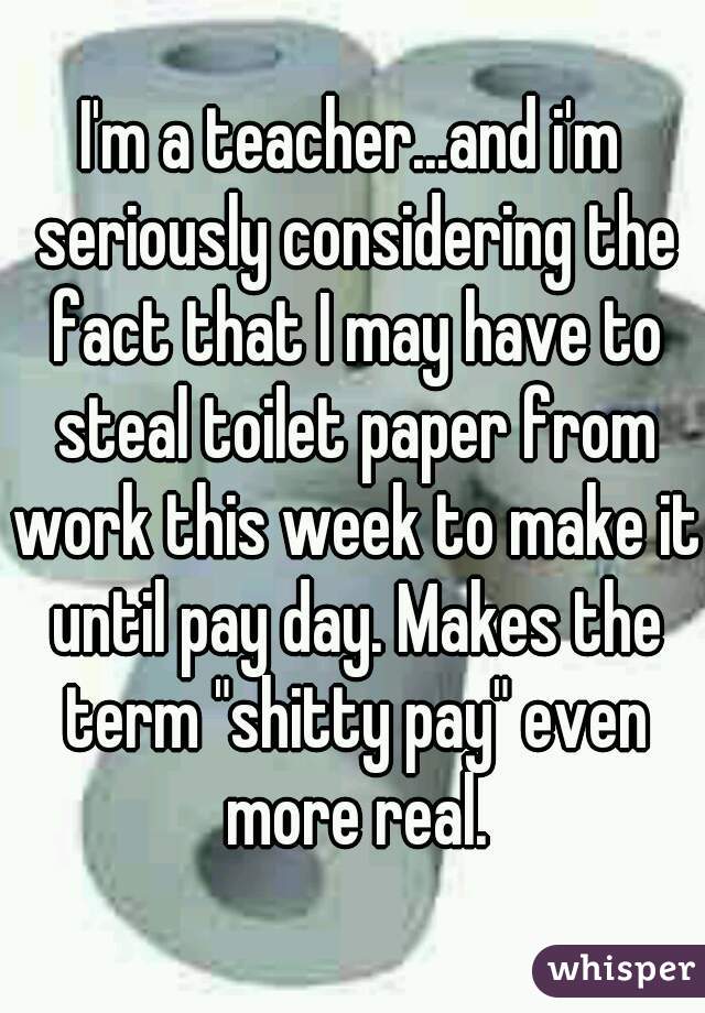 I'm a teacher...and i'm seriously considering the fact that I may have to steal toilet paper from work this week to make it until pay day. Makes the term "shitty pay" even more real.