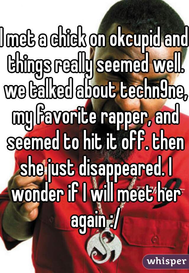 I met a chick on okcupid and things really seemed well. we talked about techn9ne, my favorite rapper, and seemed to hit it off. then she just disappeared. I wonder if I will meet her again :/