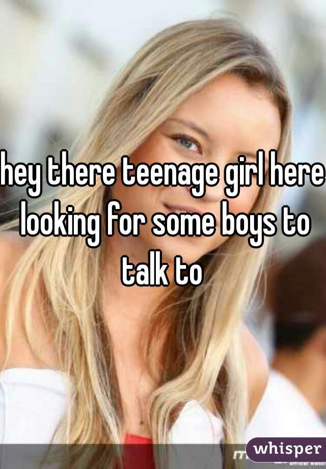 hey there teenage girl here looking for some boys to talk to 