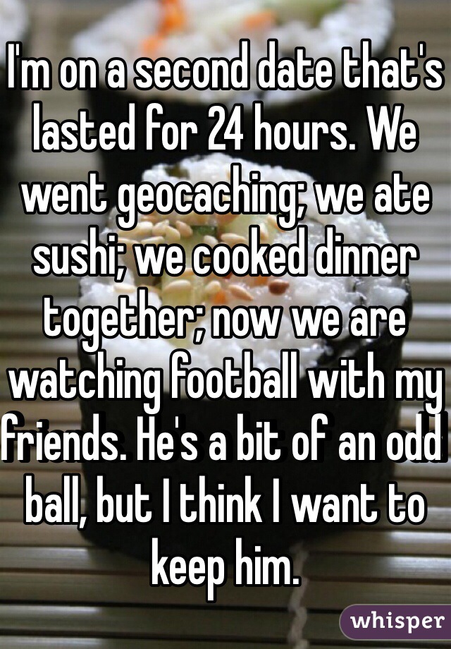 I'm on a second date that's lasted for 24 hours. We went geocaching; we ate sushi; we cooked dinner together; now we are watching football with my friends. He's a bit of an odd ball, but I think I want to keep him.  