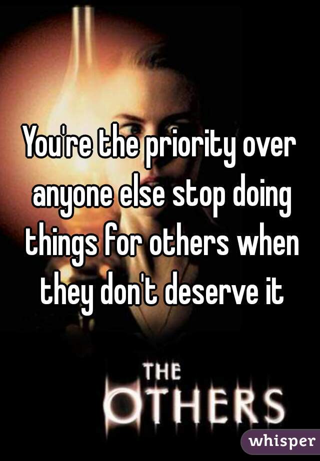 You're the priority over anyone else stop doing things for others when they don't deserve it