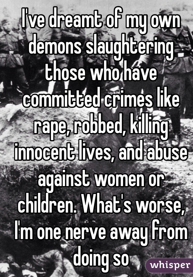 I've dreamt of my own demons slaughtering those who have committed crimes like rape, robbed, killing innocent lives, and abuse against women or children. What's worse, I'm one nerve away from doing so