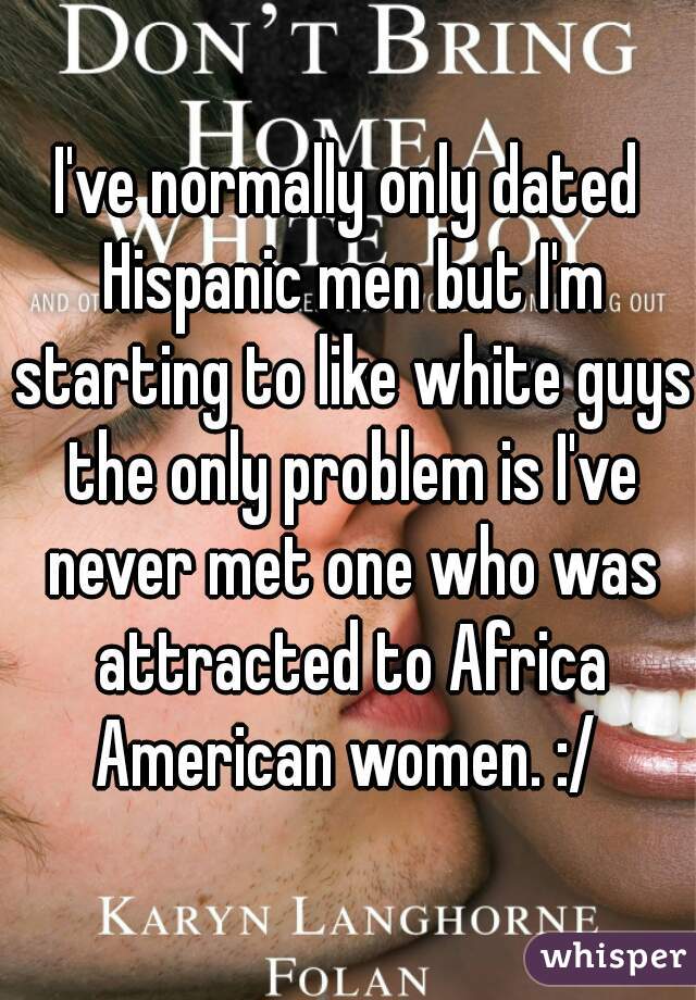 I've normally only dated Hispanic men but I'm starting to like white guys the only problem is I've never met one who was attracted to Africa American women. :/ 