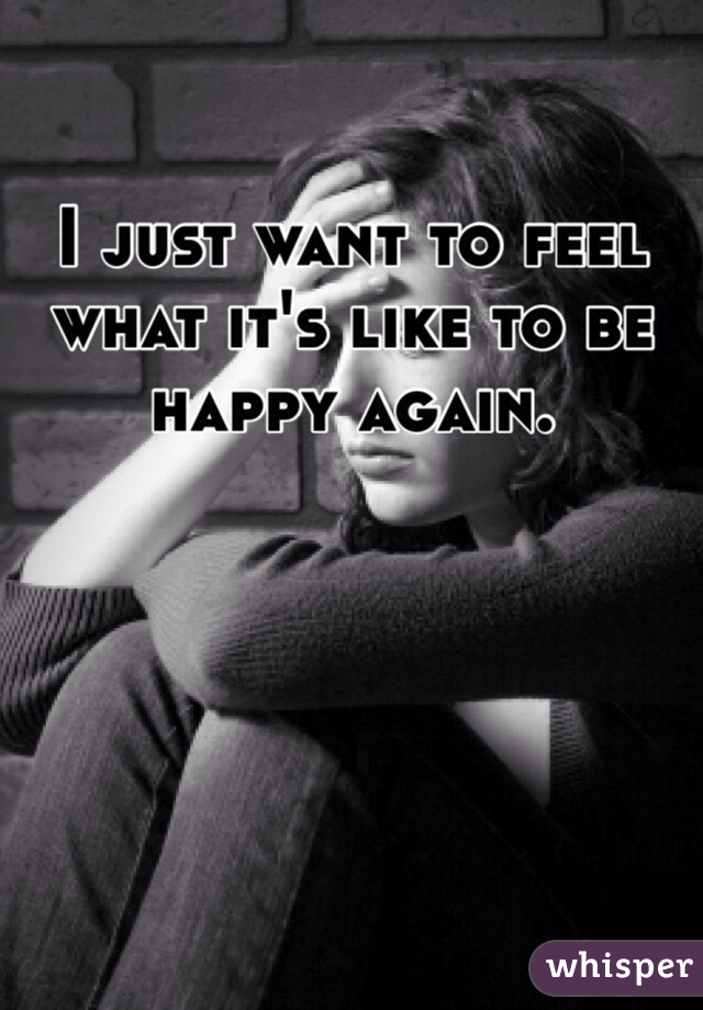 I just want to feel what it's like to be happy again.