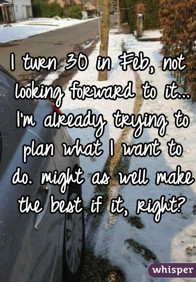 I turn 30 in Feb, not looking forward to it... I'm already trying to plan what I want to do. might as well make the best if it, right?