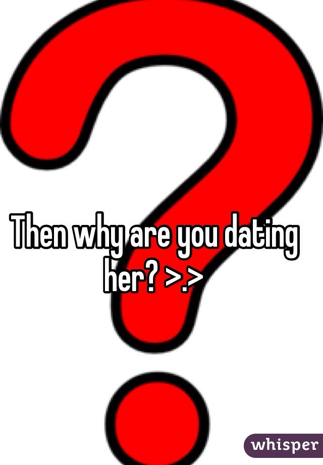 Then why are you dating her? >.>
