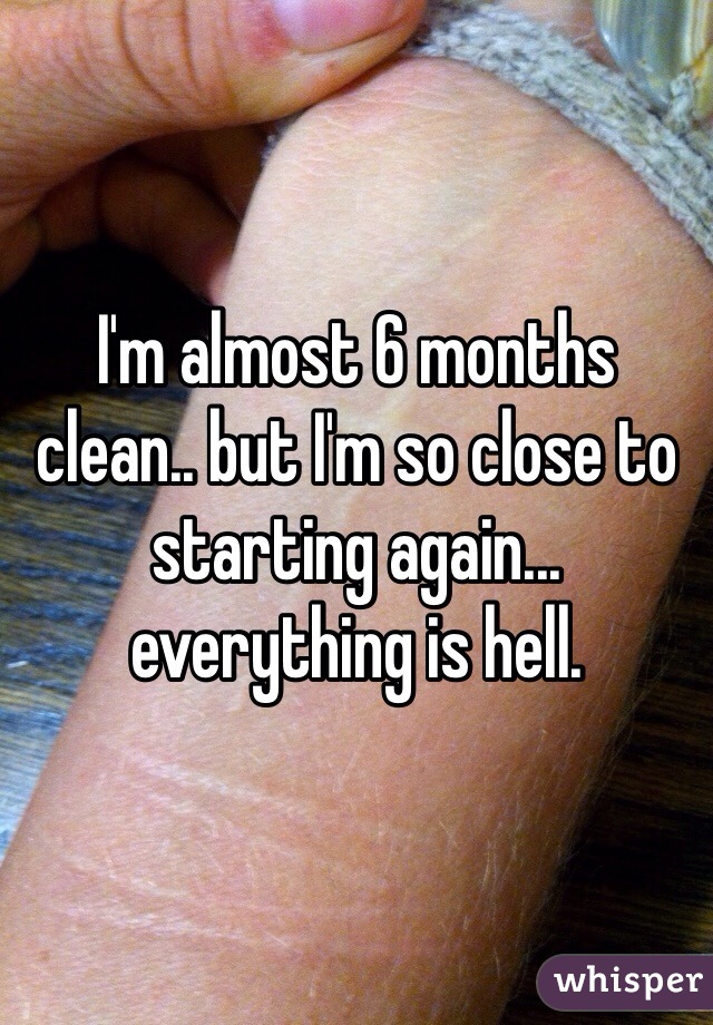 I'm almost 6 months clean.. but I'm so close to starting again... everything is hell. 