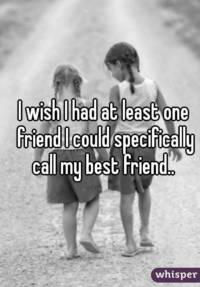 I wish I had at least one friend I could specifically call my best friend.. 