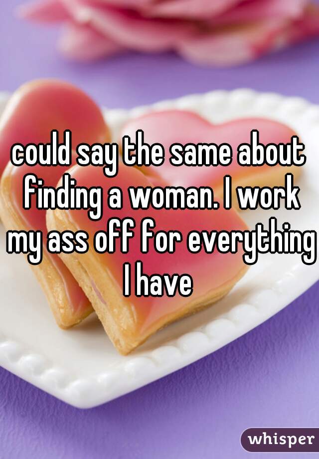 could say the same about finding a woman. I work my ass off for everything I have 