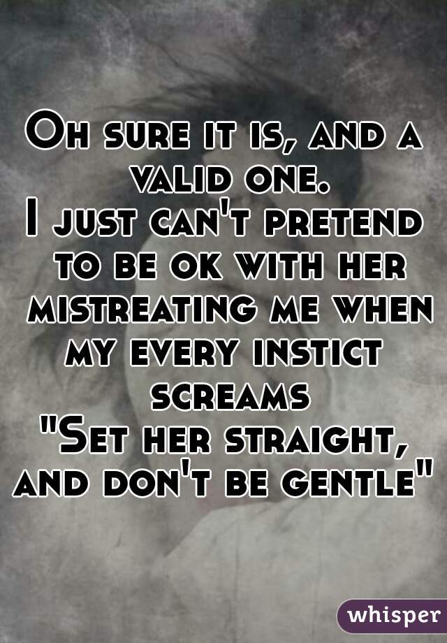 Oh sure it is, and a valid one.
I just can't pretend to be ok with her mistreating me when my every instict  screams
"Set her straight,
and don't be gentle"