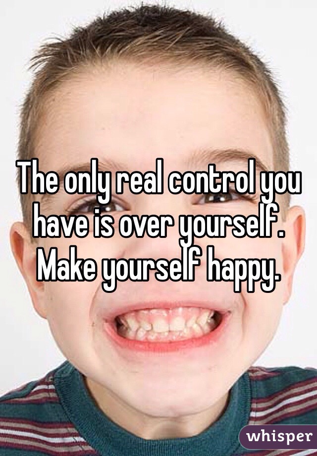 The only real control you have is over yourself. Make yourself happy.