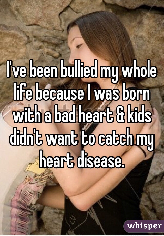 I've been bullied my whole life because I was born with a bad heart & kids didn't want to catch my heart disease. 