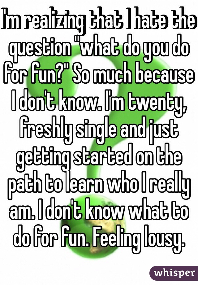 I'm realizing that I hate the question "what do you do for fun?" So much because I don't know. I'm twenty, freshly single and just getting started on the path to learn who I really am. I don't know what to do for fun. Feeling lousy. 