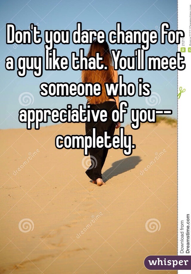 Don't you dare change for a guy like that. You'll meet someone who is appreciative of you--completely. 