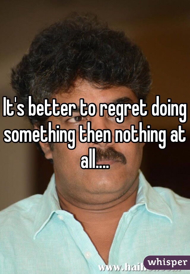 It's better to regret doing something then nothing at all....