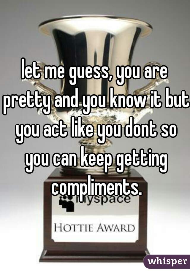 let me guess, you are pretty and you know it but you act like you dont so you can keep getting compliments.