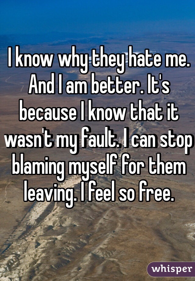 I know why they hate me. And I am better. It's because I know that it wasn't my fault. I can stop blaming myself for them leaving. I feel so free.