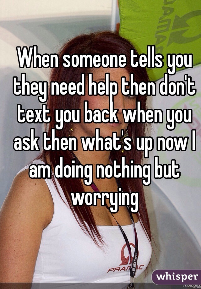 When someone tells you they need help then don't text you back when you ask then what's up now I am doing nothing but worrying 