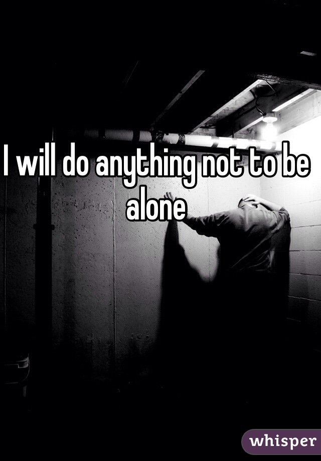 I will do anything not to be alone