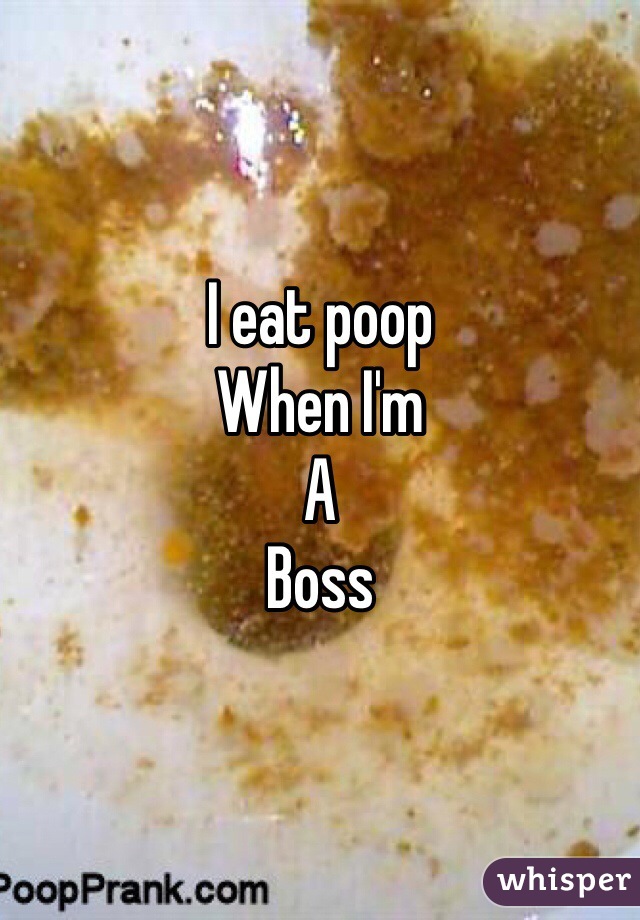 I eat poop 
When I'm 
A
Boss