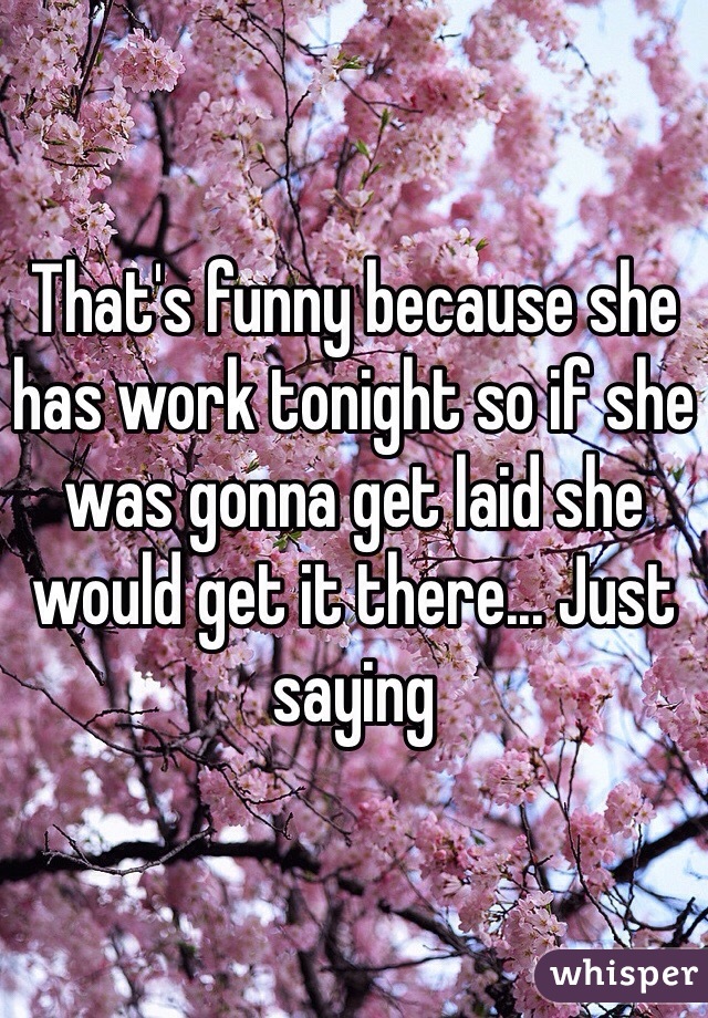 That's funny because she has work tonight so if she was gonna get laid she would get it there... Just saying 