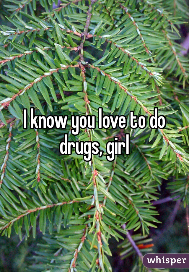 I know you love to do drugs, girl