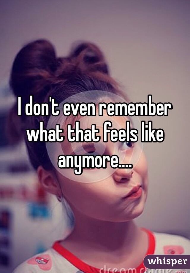 I don't even remember what that feels like anymore....