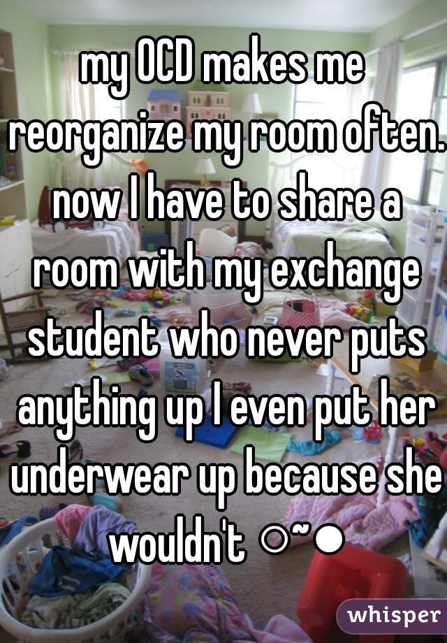 my OCD makes me reorganize my room often. now I have to share a room with my exchange student who never puts anything up I even put her underwear up because she wouldn't ○~●