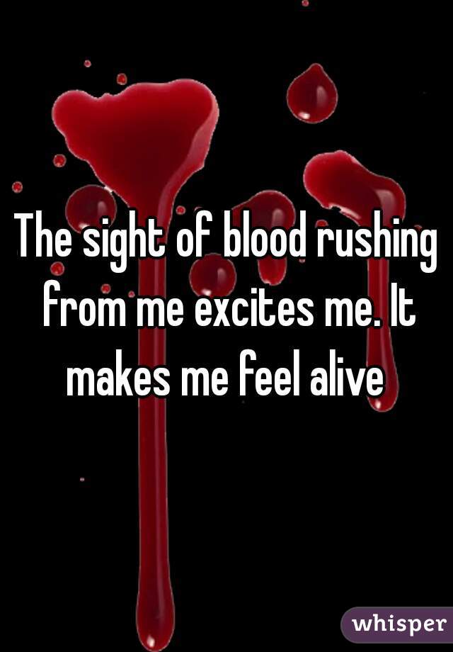 The sight of blood rushing from me excites me. It makes me feel alive 