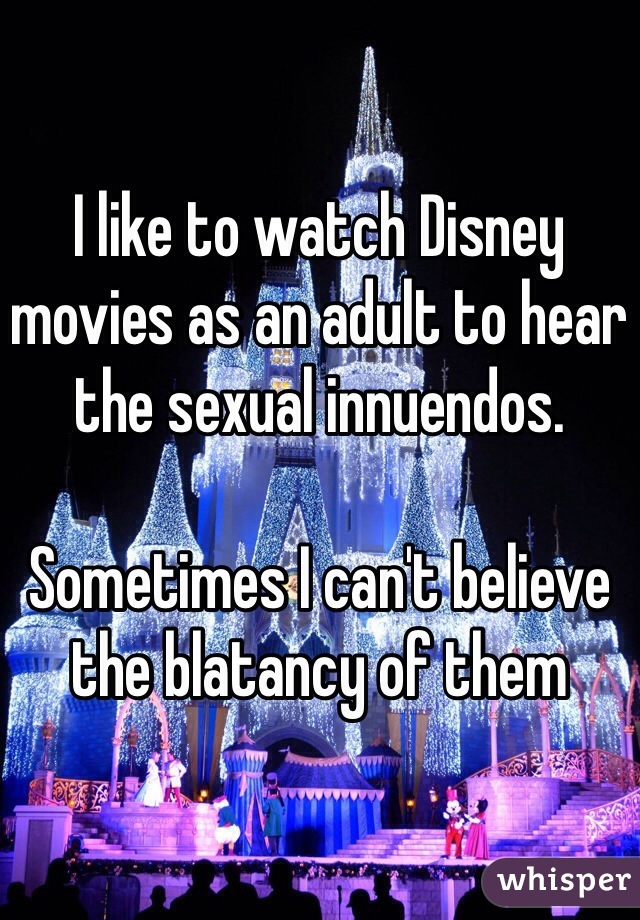 I like to watch Disney movies as an adult to hear the sexual innuendos. 

Sometimes I can't believe the blatancy of them 