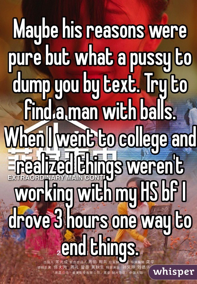 Maybe his reasons were pure but what a pussy to dump you by text. Try to find a man with balls. When I went to college and realized things weren't working with my HS bf I drove 3 hours one way to end things.