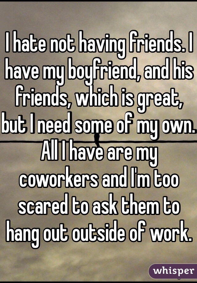 I hate not having friends. I have my boyfriend, and his friends, which is great, but I need some of my own. All I have are my coworkers and I'm too scared to ask them to hang out outside of work. 