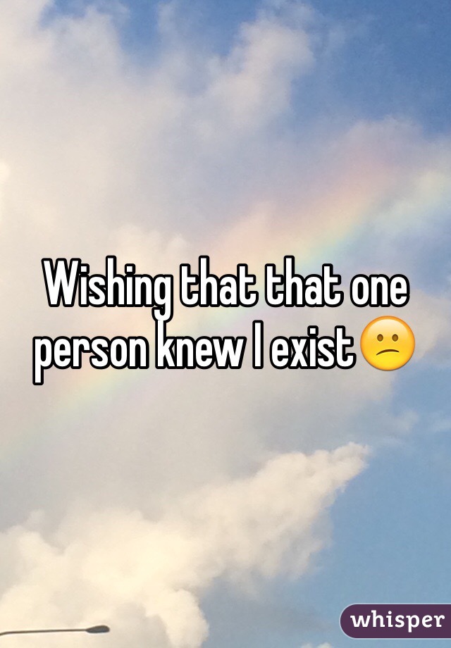 Wishing that that one person knew I exist😕